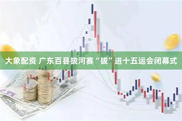 大象配资 广东百县拔河赛“拔”进十五运会闭幕式