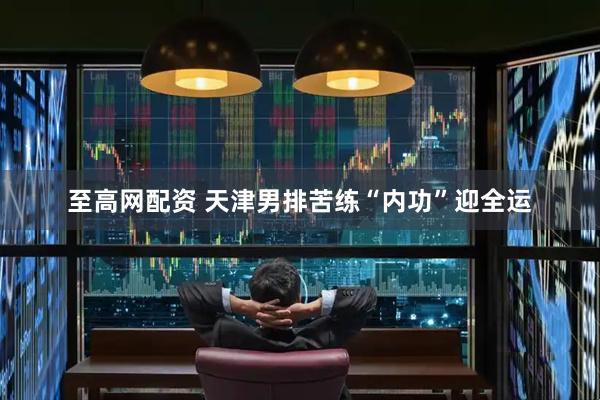 至高网配资 天津男排苦练“内功”迎全运