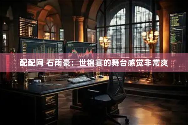 配配网 石雨豪：世锦赛的舞台感觉非常爽
