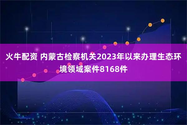 火牛配资 内蒙古检察机关2023年以来办理生态环境领域案件8168件
