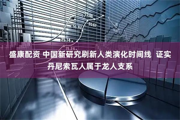 盛康配资 中国新研究刷新人类演化时间线  证实丹尼索瓦人属于龙人支系