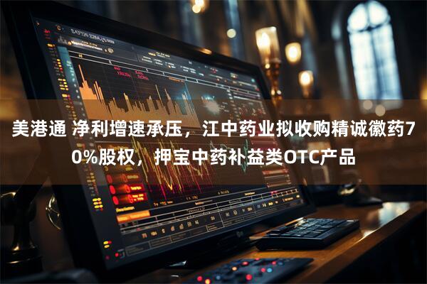 美港通 净利增速承压，江中药业拟收购精诚徽药70%股权，押宝中药补益类OTC产品