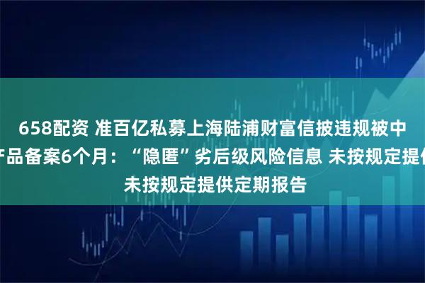 658配资 准百亿私募上海陆浦财富信披违规被中基协暂停产品备案6个月：“隐匿”劣后级风险信息 未按规定提供定期报告