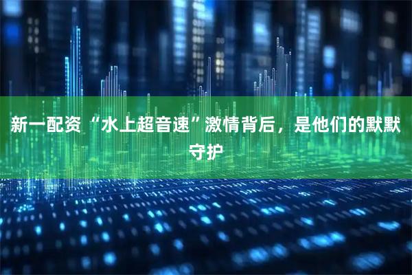 新一配资 “水上超音速”激情背后，是他们的默默守护
