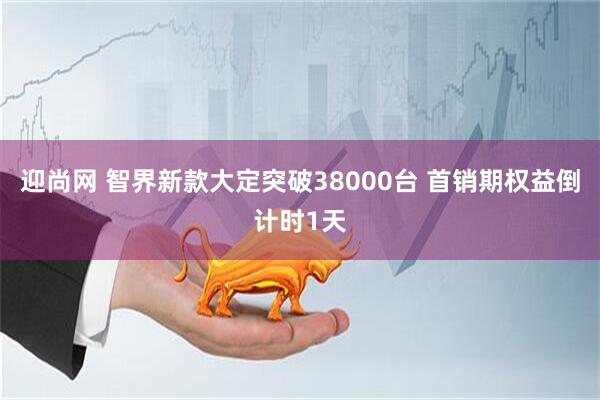 迎尚网 智界新款大定突破38000台 首销期权益倒计时1天