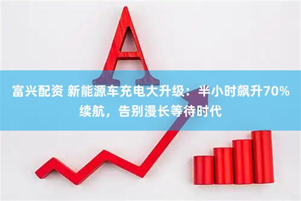 富兴配资 新能源车充电大升级：半小时飙升70%续航，告别漫长等待时代