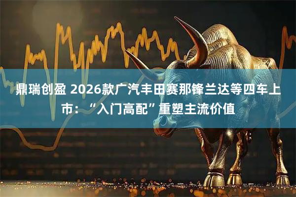 鼎瑞创盈 2026款广汽丰田赛那锋兰达等四车上市：“入门高配”重塑主流价值