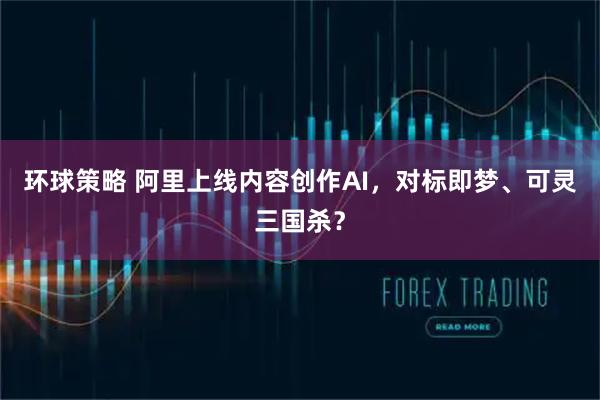 环球策略 阿里上线内容创作AI，对标即梦、可灵三国杀？