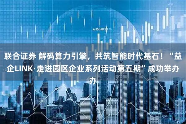 联合证券 解码算力引擎，共筑智能时代基石！“益企LINK·走进园区企业系列活动第五期”成功举办
