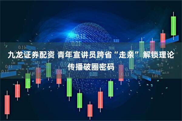 九龙证券配资 青年宣讲员跨省“走亲” 解锁理论传播破圈密码