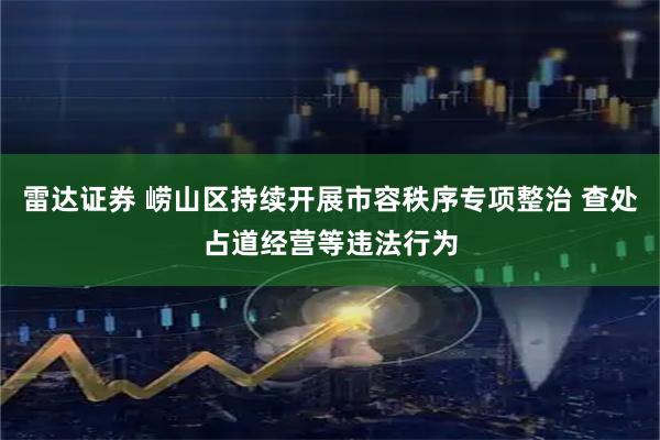 雷达证券 崂山区持续开展市容秩序专项整治 查处占道经营等违法行为