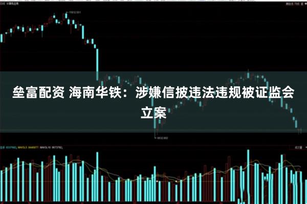 垒富配资 海南华铁：涉嫌信披违法违规被证监会立案
