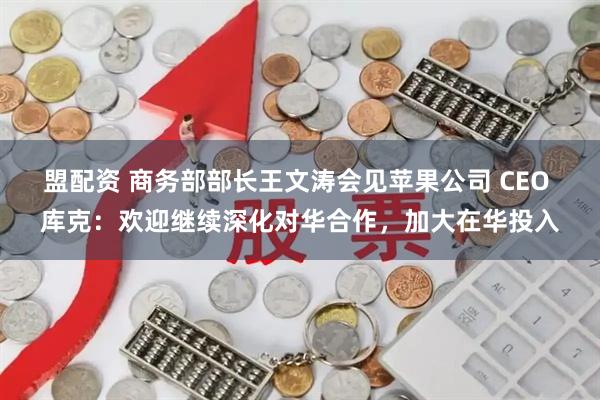 盟配资 商务部部长王文涛会见苹果公司 CEO 库克：欢迎继续深化对华合作，加大在华投入