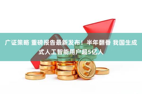 广证策略 重磅报告最新发布！半年翻番 我国生成式人工智能用户超5亿人