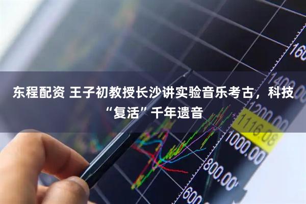 东程配资 王子初教授长沙讲实验音乐考古，科技“复活”千年遗音