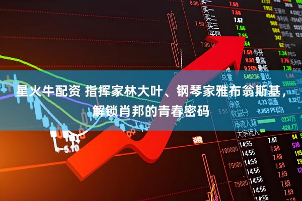 星火牛配资 指挥家林大叶、钢琴家雅布翁斯基，解锁肖邦的青春密码