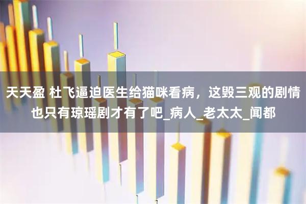天天盈 杜飞逼迫医生给猫咪看病，这毁三观的剧情也只有琼瑶剧才有了吧_病人_老太太_闻都