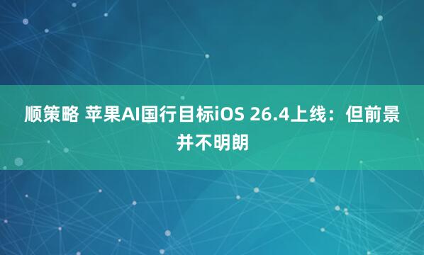 顺策略 苹果AI国行目标iOS 26.4上线：但前景并不明朗