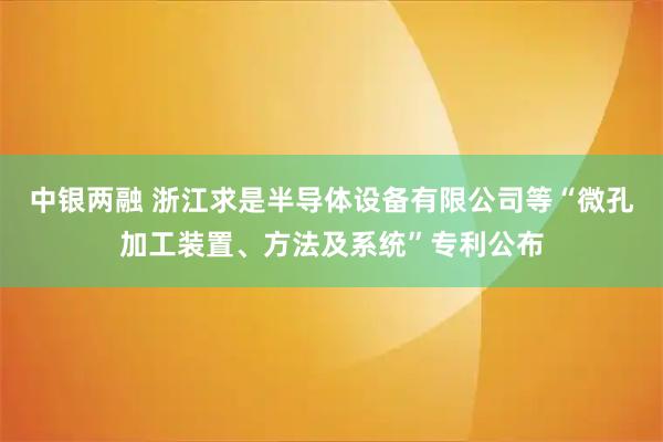 中银两融 浙江求是半导体设备有限公司等“微孔加工装置、方法及系统”专利公布
