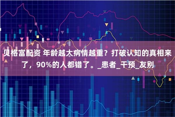 贝格富配资 年龄越大病情越重？打破认知的真相来了，90%的人都错了。_患者_干预_友别